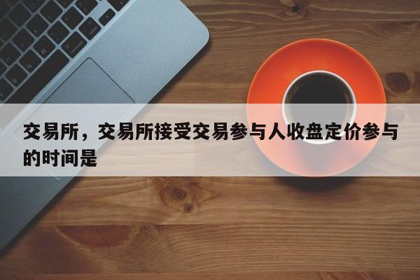 交易所，交易所接受交易参与人收盘定价参与的时间是