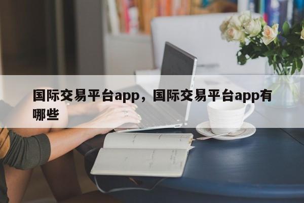 国际交易平台app，国际交易平台app有哪些