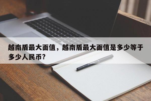 越南盾最大面值，越南盾最大面值是多少等于多少人民币?