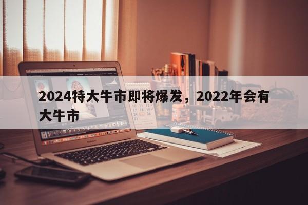 2024特大牛市即将爆发，2022年会有大牛市