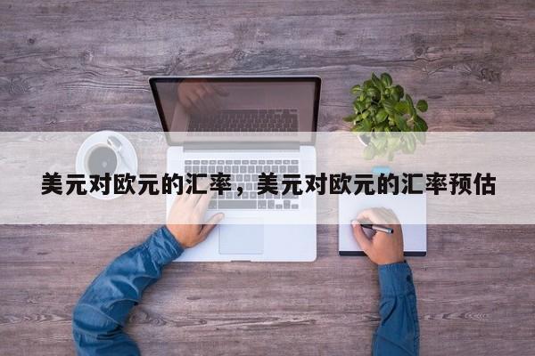 美元对欧元的汇率，美元对欧元的汇率预估