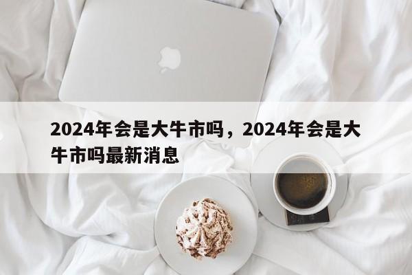 2024年会是大牛市吗，2024年会是大牛市吗最新消息