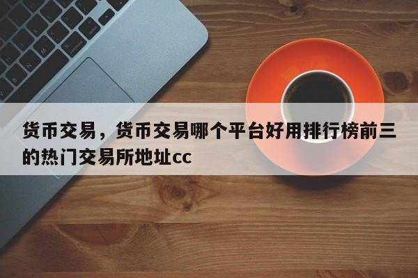 货币交易，货币交易哪个平台好用排行榜前三的热门交易所地址cc