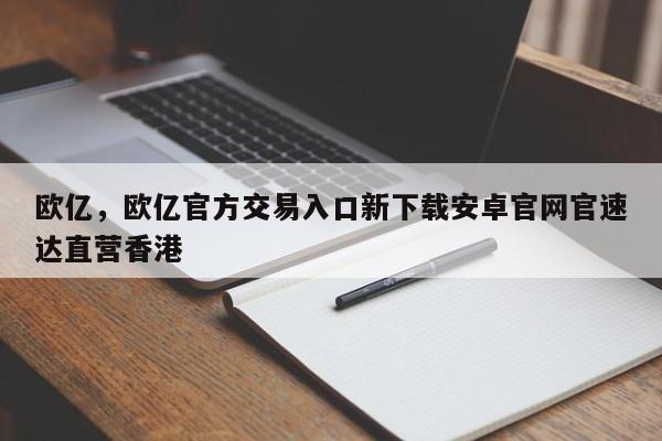 欧亿，欧亿官方交易入口新下载安卓官网官速达直营香港