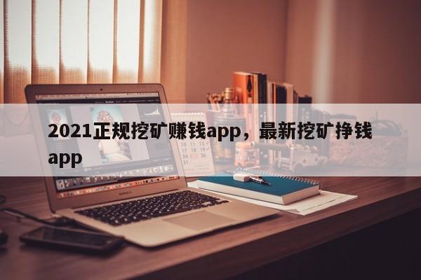 2021正规挖矿赚钱app，最新挖矿挣钱app