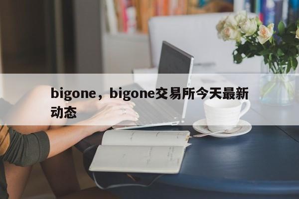bigone，bigone交易所今天最新动态