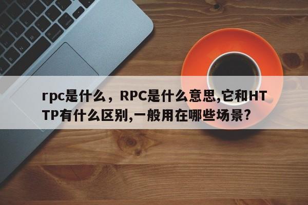 rpc是什么，RPC是什么意思,它和HTTP有什么区别,一般用在哪些场景?