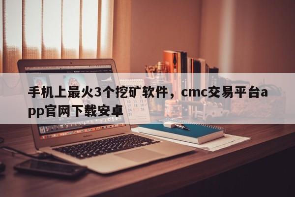 手机上最火3个挖矿软件，cmc交易平台app官网下载安卓
