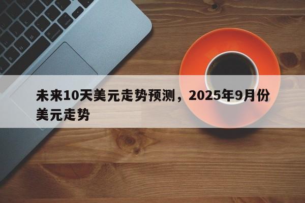 未来10天美元走势预测，2025年9月份美元走势