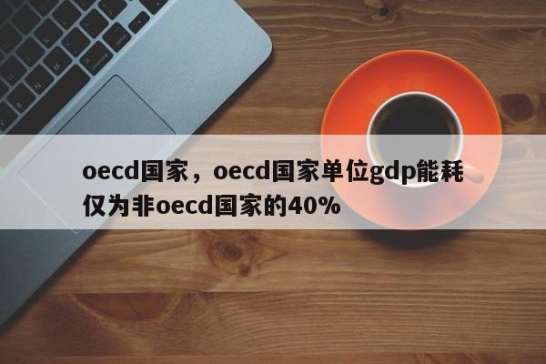 oecd国家，oecd国家单位gdp能耗仅为非oecd国家的40%