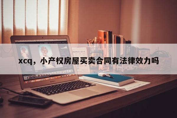 xcq，小产权房屋买卖合同有法律效力吗