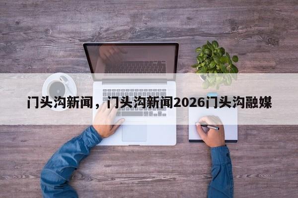门头沟新闻，门头沟新闻2026门头沟融媒