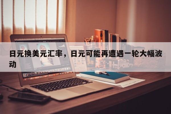 日元换美元汇率，日元可能再遭遇一轮大幅波动