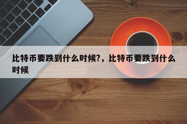比特币要跌到什么时候?，比特币要跌到什么时候