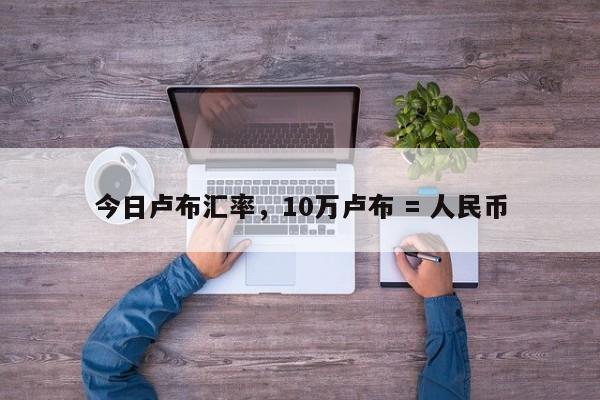 今日卢布汇率，10万卢布 = 人民币