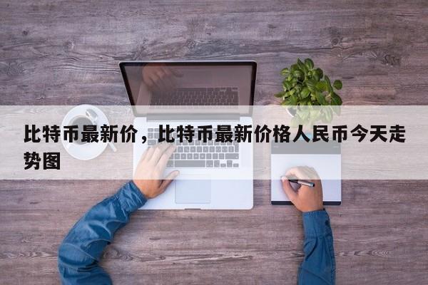 比特币最新价，比特币最新价格人民币今天走势图