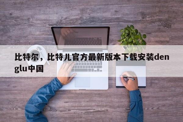 比特尔，比特儿官方最新版本下载安装denglu中国