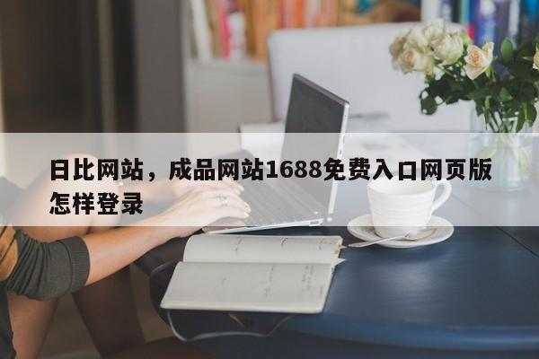 日比网站，成品网站1688免费入口网页版怎样登录