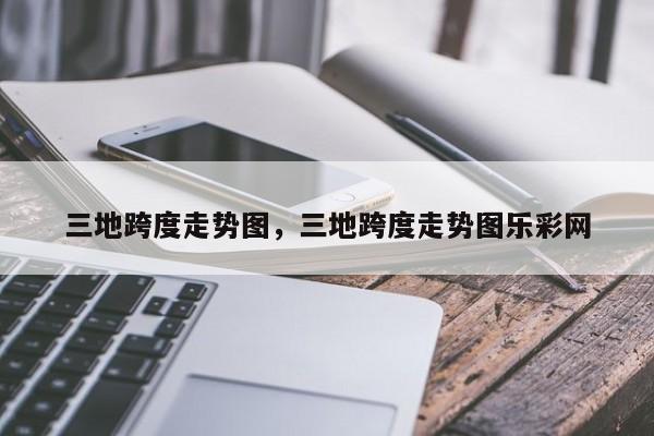 三地跨度走势图，三地跨度走势图乐彩网