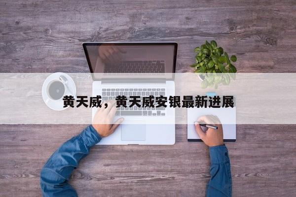 黄天威，黄天威安银最新进展