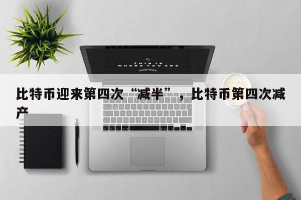 比特币迎来第四次“减半”，比特币第四次减产