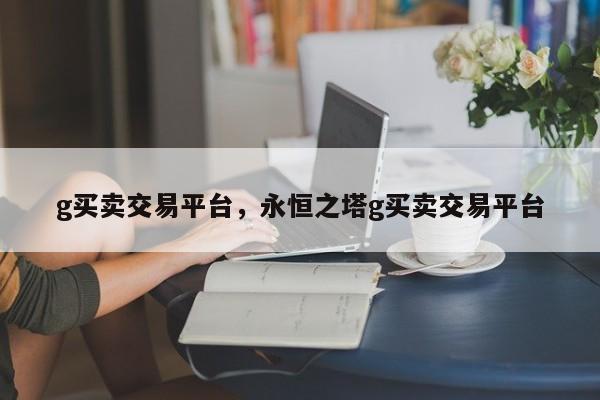 g买卖交易平台，永恒之塔g买卖交易平台
