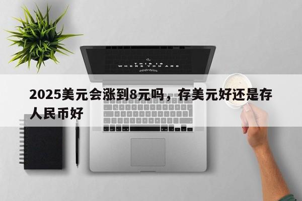 2025美元会涨到8元吗，存美元好还是存人民币好