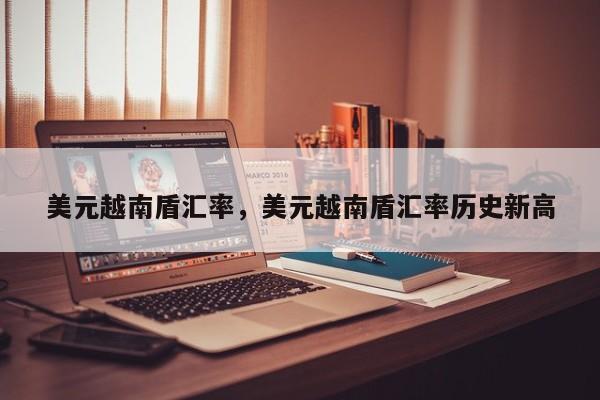 美元越南盾汇率，美元越南盾汇率历史新高