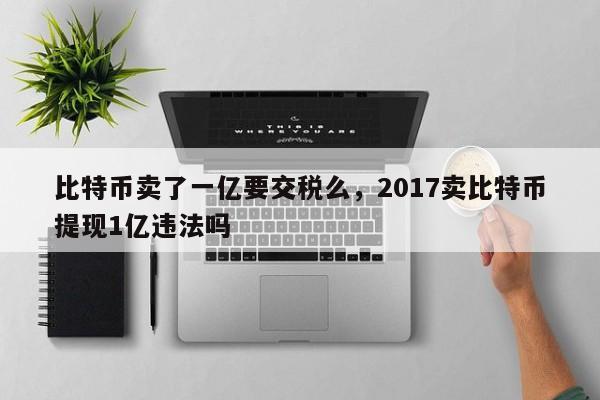 比特币卖了一亿要交税么，2017卖比特币提现1亿违法吗
