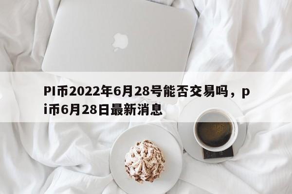 PI币2022年6月28号能否交易吗，pi币6月28日最新消息
