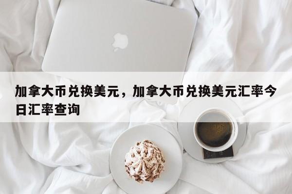 加拿大币兑换美元，加拿大币兑换美元汇率今日汇率查询