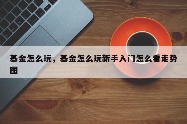 基金怎么玩，基金怎么玩新手入门怎么看走势图